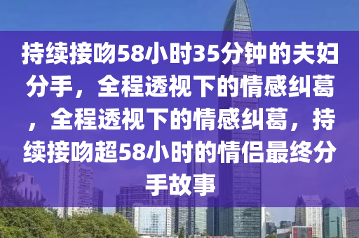 持續(xù)接吻58小時35分鐘的夫婦分手，全程透視下的情感糾葛，全程透視下的情感糾葛，持續(xù)接吻超58小時的情侶最終分手故事