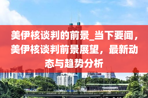 美伊核談判的前景_當(dāng)下要聞，美伊核談判前景展望，最新動態(tài)與趨勢分析