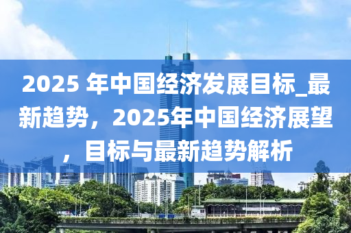 2025 年中國經(jīng)濟發(fā)展目標(biāo)_最新趨勢，2025年中國經(jīng)濟展望，目標(biāo)與最新趨勢解析