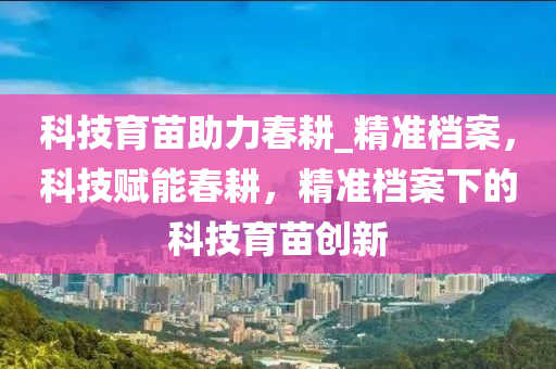 科技育苗助力春耕_精準(zhǔn)檔案，科技賦能春耕，精準(zhǔn)檔案下的科技育苗創(chuàng)新