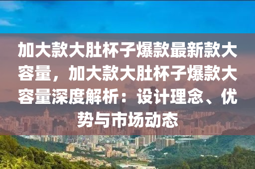 加大款大肚杯子爆款最新款大容量，加大款大肚杯子爆款大容量深度解析：設(shè)計理念、優(yōu)勢與市場動態(tài)