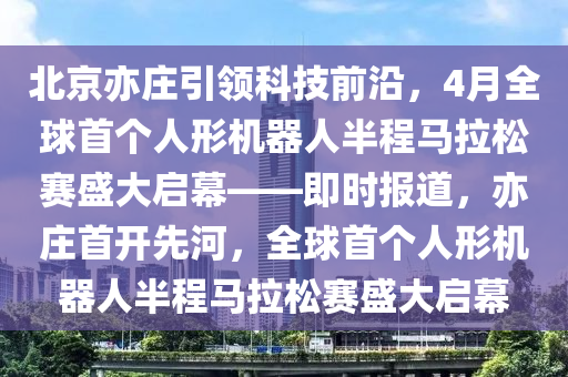 北京亦莊引領(lǐng)科技前沿，4月全球首個(gè)人形機(jī)器人半程馬拉松賽盛大啟幕——即時(shí)報(bào)道，亦莊首開(kāi)先河，全球首個(gè)人形機(jī)器人半程馬拉松賽盛大啟幕