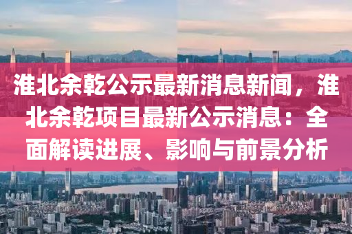 淮北余乾公示最新消息新聞，淮北余乾項目最新公示消息：全面解讀進展、影響與前景分析