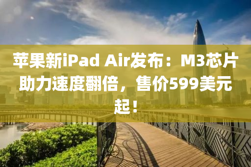 蘋果新iPad Air發(fā)布：M3芯片助力速度翻倍，售價599美元起！