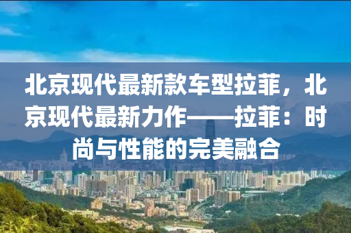 北京現(xiàn)代最新款車型拉菲，北京現(xiàn)代最新力作——拉菲：時尚與性能的完美融合