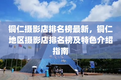 銅仁攝影店排名榜最新，銅仁地區(qū)攝影店排名榜及特色介紹指南