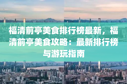 福清前亭美食排行榜最新，福清前亭美食攻略：最新排行榜與游玩指南