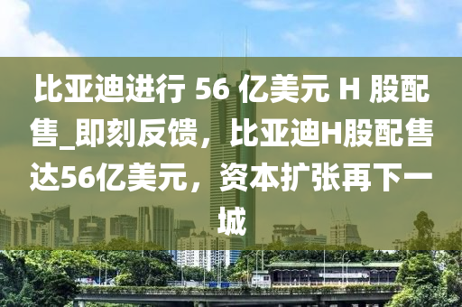 比亞迪進(jìn)行 56 億美元 H 股配售_即刻反饋，比亞迪H股配售達(dá)56億美元，資本擴(kuò)張?jiān)傧乱怀? class=