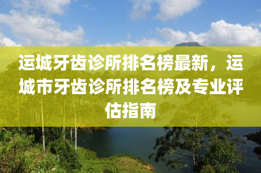 運(yùn)城牙齒診所排名榜最新，運(yùn)城市牙齒診所排名榜及專業(yè)評估指南