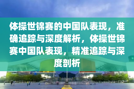 體操世錦賽的中國隊表現，準確追蹤與深度解析，體操世錦賽中國隊表現，精準追蹤與深度剖析