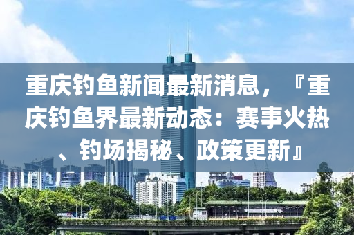 重慶釣魚新聞最新消息，『重慶釣魚界最新動態(tài)：賽事火熱、釣場揭秘、政策更新』