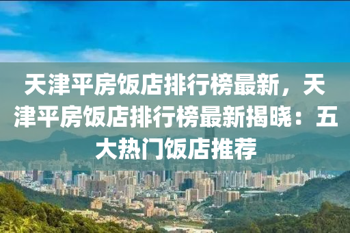 天津平房飯店排行榜最新，天津平房飯店排行榜最新揭曉：五大熱門飯店推薦