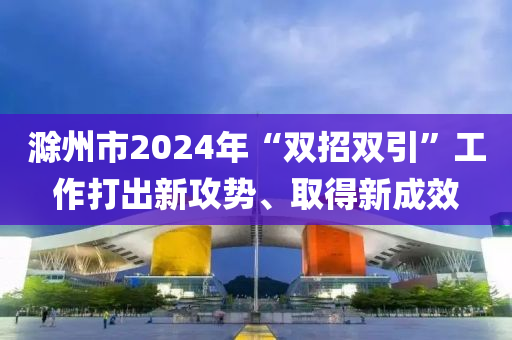 滁州市2024年“雙招雙引”工作打出新攻勢(shì)、取得新成效