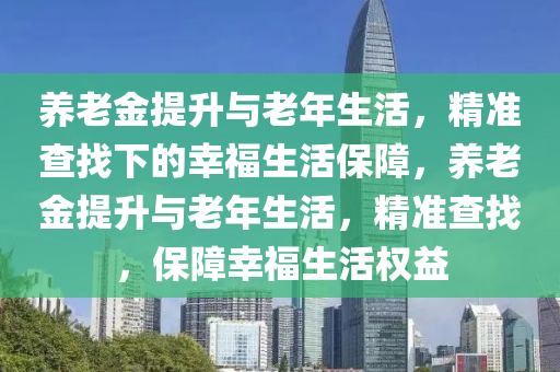 養(yǎng)老金提升與老年生活，精準(zhǔn)查找下的幸福生活保障，養(yǎng)老金提升與老年生活，精準(zhǔn)查找，保障幸福生活權(quán)益