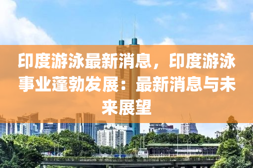 印度游泳最新消息，印度游泳事業(yè)蓬勃發(fā)展：最新消息與未來展望