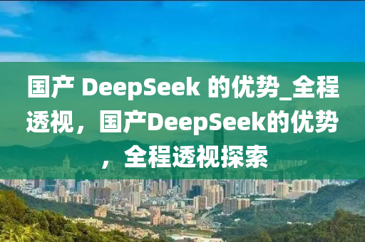 國產(chǎn) DeepSeek 的優(yōu)勢_全程透視，國產(chǎn)DeepSeek的優(yōu)勢，全程透視探索