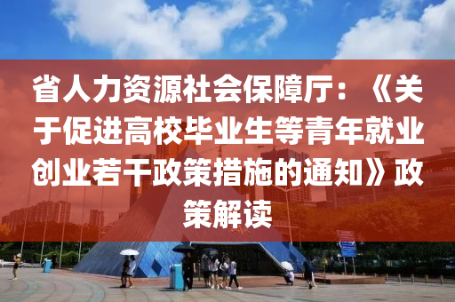 省人力資源社會保障廳：《關(guān)于促進高校畢業(yè)生等青年就業(yè)創(chuàng)業(yè)若干政策措施的通知》政策解讀