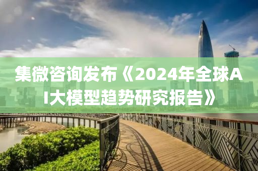 集微咨詢發(fā)布《2024年全球AI大模型趨勢研究報告》