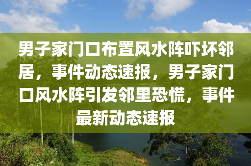 男子家門口布置風(fēng)水陣嚇壞鄰居，事件動態(tài)速報，男子家門口風(fēng)水陣引發(fā)鄰里恐慌，事件最新動態(tài)速報