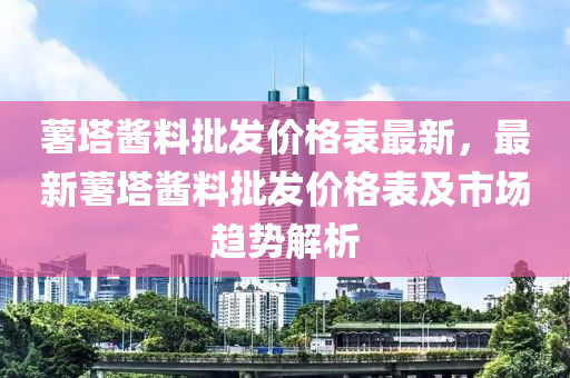 薯塔醬料批發(fā)價格表最新，最新薯塔醬料批發(fā)價格表及市場趨勢解析