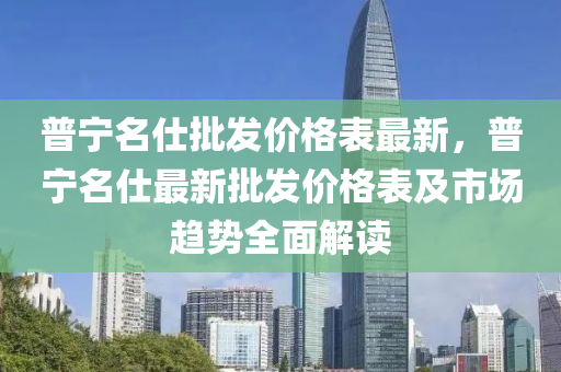 普寧名仕批發(fā)價格表最新，普寧名仕最新批發(fā)價格表及市場趨勢全面解讀