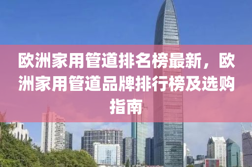 歐洲家用管道排名榜最新，歐洲家用管道品牌排行榜及選購(gòu)指南