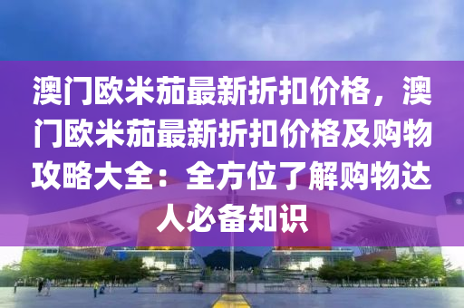 澳門歐米茄最新折扣價(jià)格，澳門歐米茄最新折扣價(jià)格及購(gòu)物攻略大全：全方位了解購(gòu)物達(dá)人必備知識(shí)