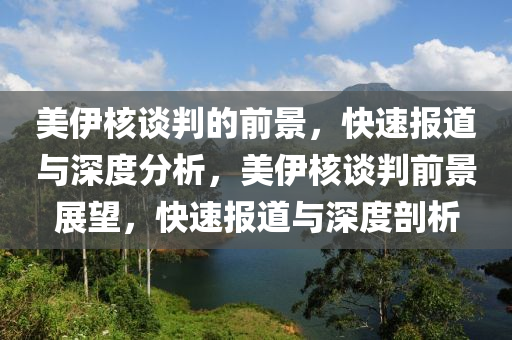 美伊核談判的前景，快速報道與深度分析，美伊核談判前景展望，快速報道與深度剖析