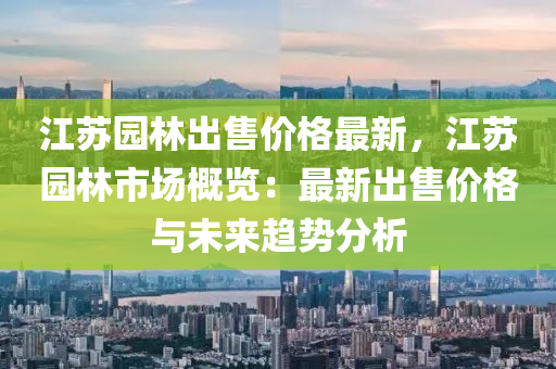 江蘇園林出售價格最新，江蘇園林市場概覽：最新出售價格與未來趨勢分析