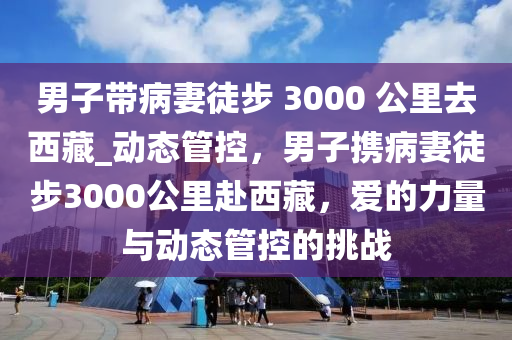 男子帶病妻徒步 3000 公里去西藏_動態(tài)管控，男子攜病妻徒步3000公里赴西藏，愛的力量與動態(tài)管控的挑戰(zhàn)