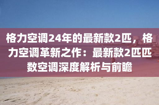 格力空調(diào)24年的最新款2匹，格力空調(diào)革新之作：最新款2匹匹數(shù)空調(diào)深度解析與前瞻