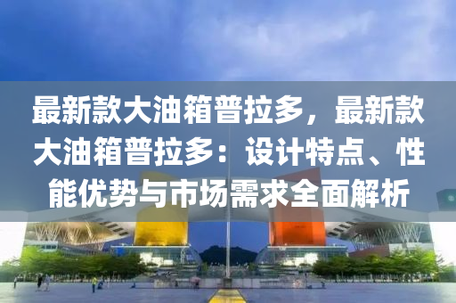 最新款大油箱普拉多，最新款大油箱普拉多：設(shè)計(jì)特點(diǎn)、性能優(yōu)勢與市場需求全面解析