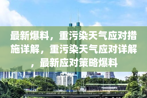 最新爆料，重污染天氣應(yīng)對(duì)措施詳解，重污染天氣應(yīng)對(duì)詳解，最新應(yīng)對(duì)策略爆料