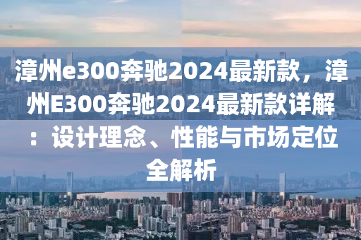 漳州e300奔馳2024最新款，漳州E300奔馳2024最新款詳解：設(shè)計理念、性能與市場定位全解析