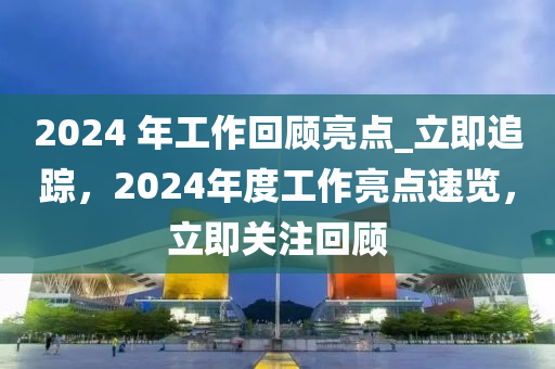 2024 年工作回顧亮點(diǎn)_立即追蹤，2024年度工作亮點(diǎn)速覽，立即關(guān)注回顧