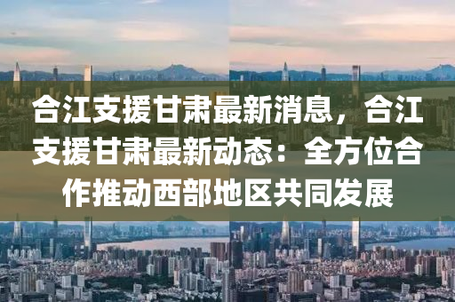 合江支援甘肅最新消息，合江支援甘肅最新動態(tài)：全方位合作推動西部地區(qū)共同發(fā)展