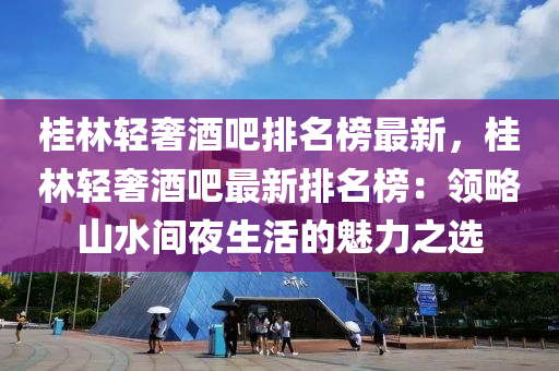 桂林輕奢酒吧排名榜最新，桂林輕奢酒吧最新排名榜：領(lǐng)略山水間夜生活的魅力之選