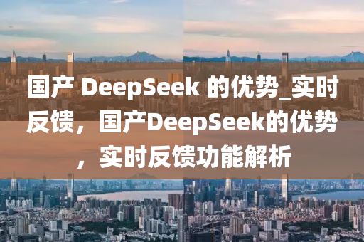 國產(chǎn) DeepSeek 的優(yōu)勢_實(shí)時反饋，國產(chǎn)DeepSeek的優(yōu)勢，實(shí)時反饋功能解析