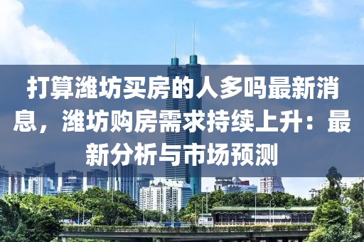 打算濰坊買(mǎi)房的人多嗎最新消息，濰坊購(gòu)房需求持續(xù)上升：最新分析與市場(chǎng)預(yù)測(cè)