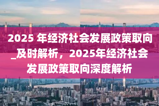 2025 年經(jīng)濟社會發(fā)展政策取向_及時解析，2025年經(jīng)濟社會發(fā)展政策取向深度解析