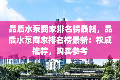 品質(zhì)水泵商家排名榜最新，品質(zhì)水泵商家排名榜最新：權(quán)威推薦，購買參考