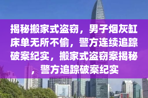 揭秘搬家式盜竊，男子煙灰缸床單無(wú)所不偷，警方連續(xù)追蹤破案紀(jì)實(shí)，搬家式盜竊案揭秘，警方追蹤破案紀(jì)實(shí)