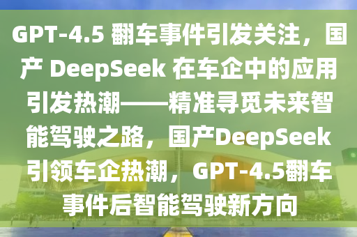 GPT-4.5 翻車(chē)事件引發(fā)關(guān)注，國(guó)產(chǎn) DeepSeek 在車(chē)企中的應(yīng)用引發(fā)熱潮——精準(zhǔn)尋覓未來(lái)智能駕駛之路，國(guó)產(chǎn)DeepSeek引領(lǐng)車(chē)企熱潮，GPT-4.5翻車(chē)事件后智能駕駛新方向