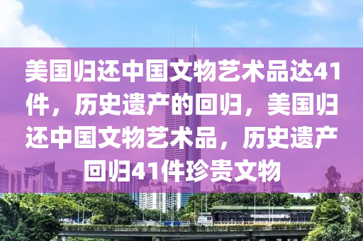 美國歸還中國文物藝術(shù)品達(dá)41件，歷史遺產(chǎn)的回歸，美國歸還中國文物藝術(shù)品，歷史遺產(chǎn)回歸41件珍貴文物