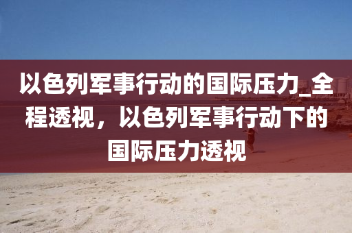 以色列軍事行動的國際壓力_全程透視，以色列軍事行動下的國際壓力透視