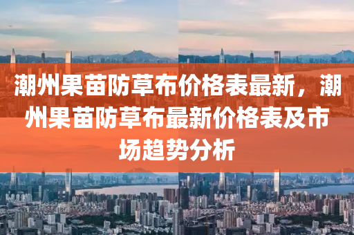 潮州果苗防草布價格表最新，潮州果苗防草布最新價格表及市場趨勢分析