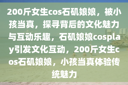 200斤女生cos石磯娘娘，被小孩當(dāng)真，探尋背后的文化魅力與互動(dòng)樂趣，石磯娘娘cosplay引發(fā)文化互動(dòng)，200斤女生cos石磯娘娘，小孩當(dāng)真體驗(yàn)傳統(tǒng)魅力