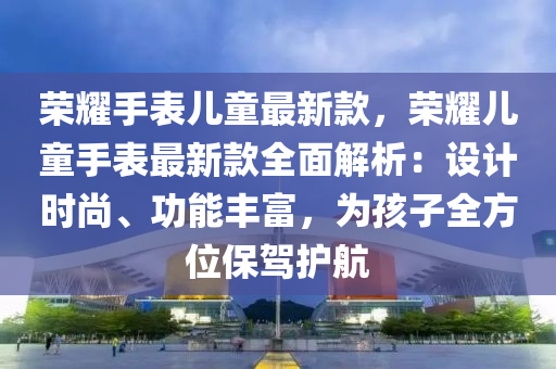 榮耀手表兒童最新款，榮耀兒童手表最新款全面解析：設(shè)計時尚、功能豐富，為孩子全方位保駕護航