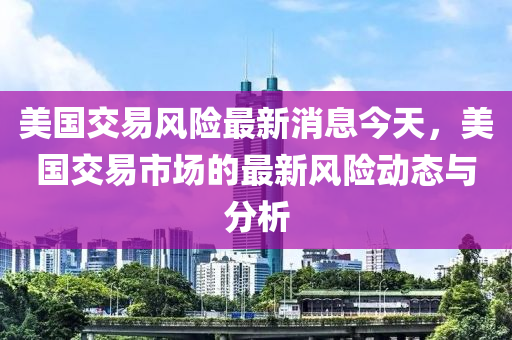 美國交易風險最新消息今天，美國交易市場的最新風險動態(tài)與分析