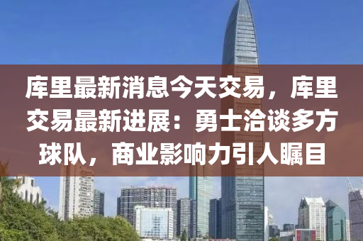 庫里最新消息今天交易，庫里交易最新進(jìn)展：勇士洽談多方球隊(duì)，商業(yè)影響力引人矚目